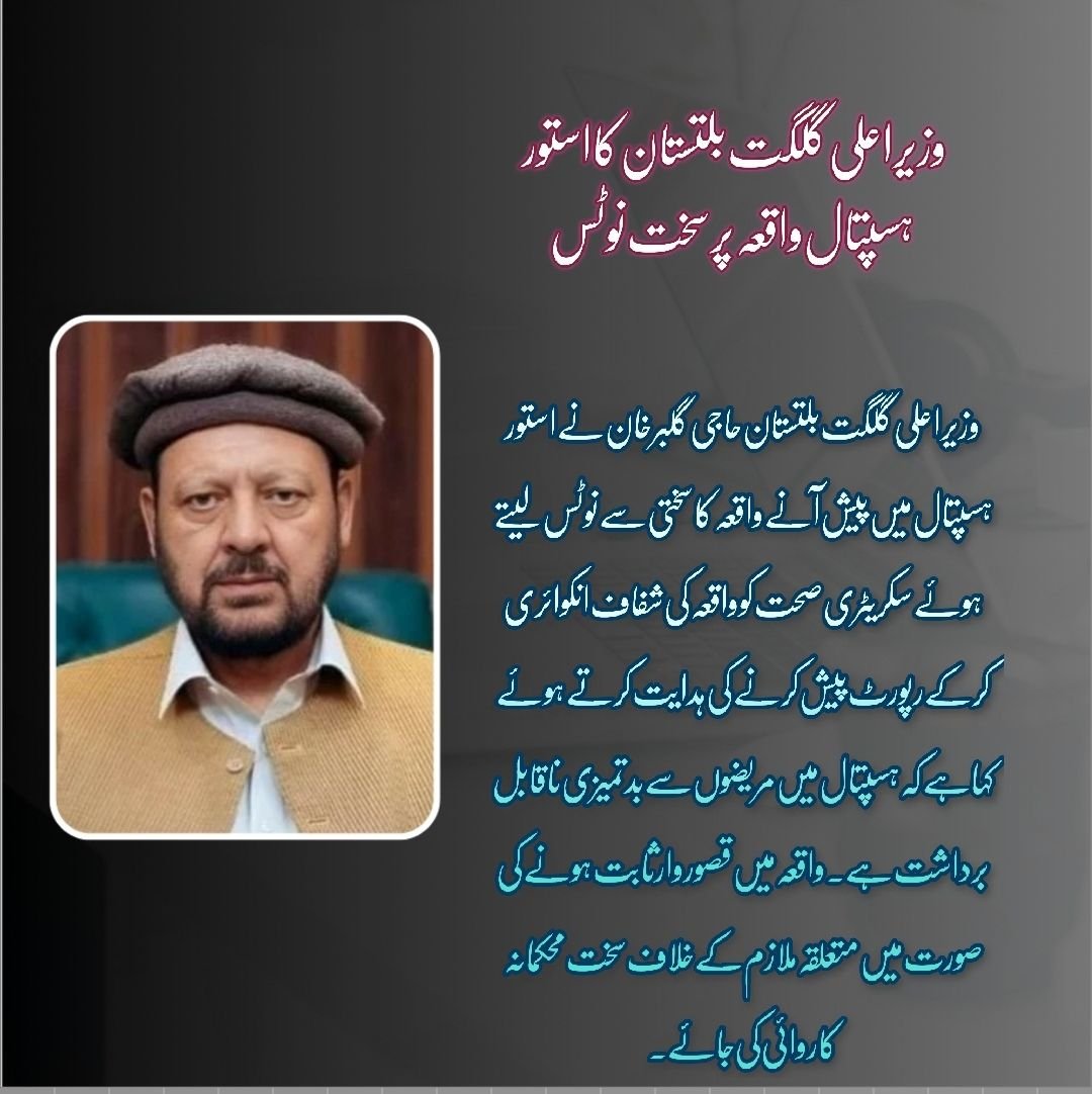 گلگت۔ وزیر اعلی گلگت بلتستان حاجی گلبر خان نے استور ہسپتال میں پیش آنے والے واقعے کا سختی سے نوٹس لیتے ہوئے سیکریٹری صحت کو واقعہ کی شفاف انکوائری کرکے رپورٹ پیش کرنے کی ہدایت کرتے ہوئے کہا ہے کہ ہسپتال میں مریضوں سے بدتمیزی ناقابل برداشت ہے۔ واقع میں قصو
