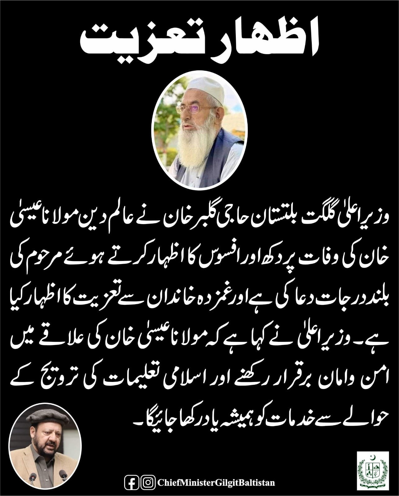 وزیر اعلیٰ گلگت بلتستان حاجی گلبر خان نے عالم دین مولانا عیسیٰ خان کی وفات پر دکھ اور افسوس کا اظہار کرتے ہوئے مرحوم کی بلند درجات کیلئے دعا کی ہے اور غمزدہ خاندان سے تعزیت کا اظہار کیا ہے۔ وزیر اعلیٰ نے کہا ہے کہ مولانا عیسیٰ خان کی علاقے میں امن وامان ب